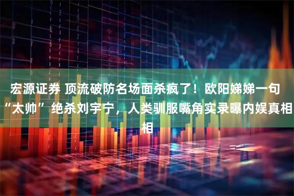 宏源证券 顶流破防名场面杀疯了！欧阳娣娣一句 “太帅” 绝杀刘宇宁，人类驯服嘴角实录曝内娱真相