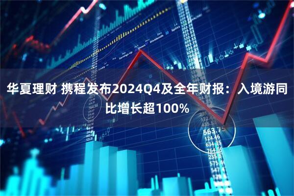 华夏理财 携程发布2024Q4及全年财报：入境游同比增长超100%