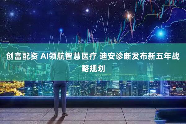 创富配资 AI领航智慧医疗 迪安诊断发布新五年战略规划