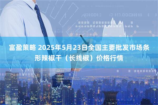富盈策略 2025年5月23日全国主要批发市场条形辣椒干（长线椒）价格行情