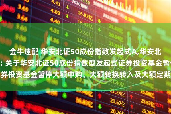 金牛速配 华安北证50成份指数发起式A,华安北证50成份指数发起式C: 关于华安北证50成份指数型发起式证券投资基金暂停大额申购、大额转换转入及大额定期定额投资的公告
