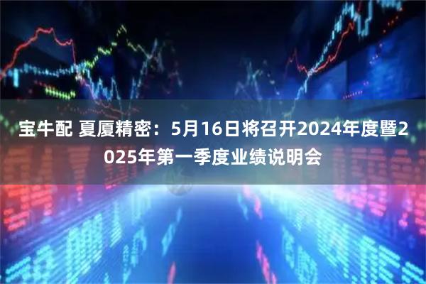 宝牛配 夏厦精密：5月16日将召开2024年度暨2025年第一季度业绩说明会