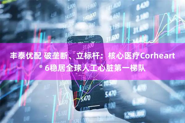 丰泰优配 破垄断、立标杆：核心医疗Corheart® 6稳居全球人工心脏第一梯队