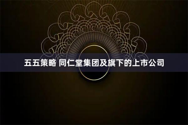 五五策略 同仁堂集团及旗下的上市公司
