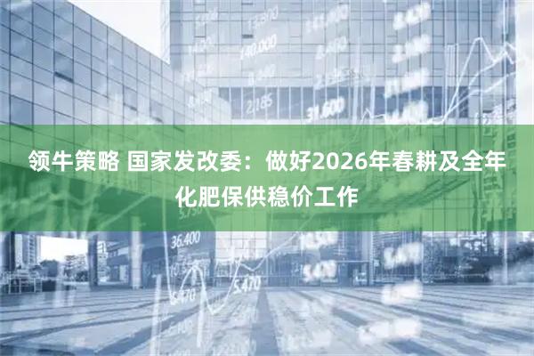 领牛策略 国家发改委：做好2026年春耕及全年化肥保供稳价工作