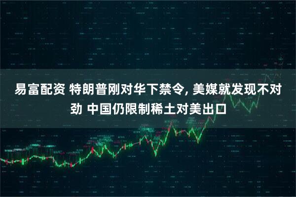 易富配资 特朗普刚对华下禁令, 美媒就发现不对劲 中国仍限制稀土对美出口