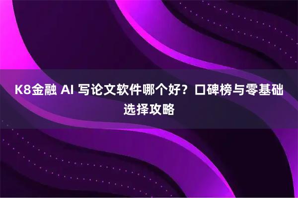 K8金融 AI 写论文软件哪个好？口碑榜与零基础选择攻略