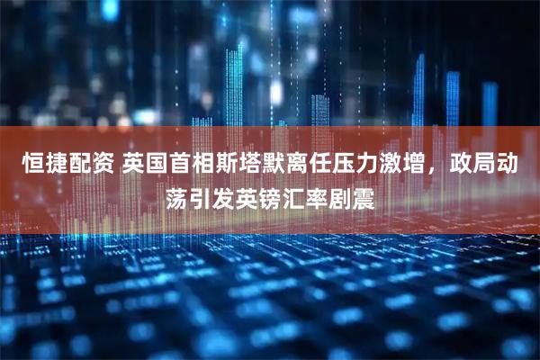 恒捷配资 英国首相斯塔默离任压力激增，政局动荡引发英镑汇率剧震