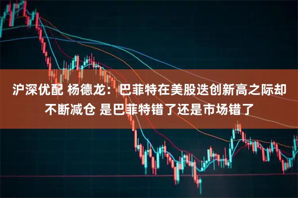 沪深优配 杨德龙：巴菲特在美股迭创新高之际却不断减仓 是巴菲特错了还是市场错了