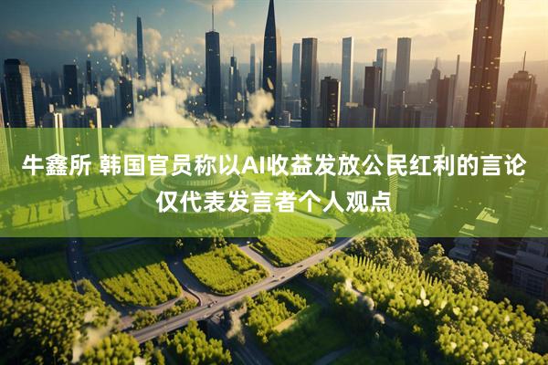牛鑫所 韩国官员称以AI收益发放公民红利的言论仅代表发言者个人观点
