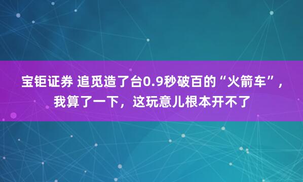 宝钜证券 追觅造了台0.9秒破百的“火箭车”,我算了一下,这玩意儿根本开不了