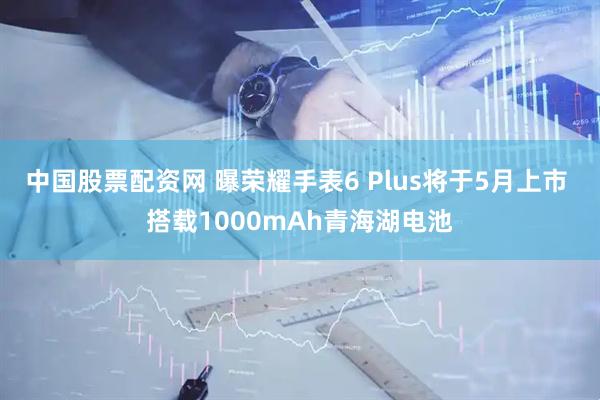 中国股票配资网 曝荣耀手表6 Plus将于5月上市 搭载1000mAh青海湖电池