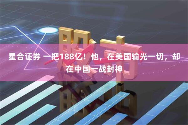 星合证券 一把188亿！他，在美国输光一切，却在中国一战封神
