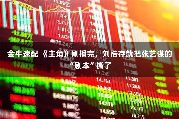 金牛速配 《主角》刚播完，刘浩存就把张艺谋的“剧本”撕了