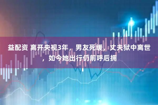 益配资 离开央视3年，男友死缓，丈夫狱中离世，如今她出行仍前呼后拥