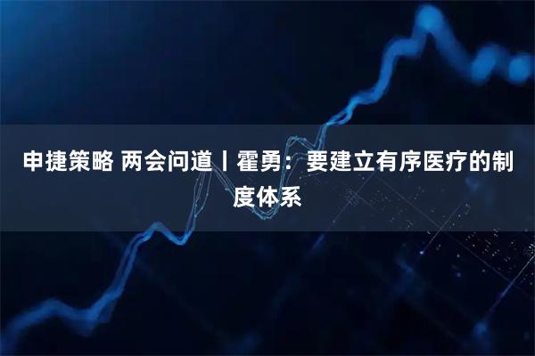 申捷策略 两会问道丨霍勇：要建立有序医疗的制度体系