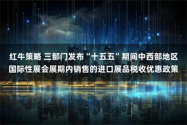 红牛策略 三部门发布“十五五”期间中西部地区国际性展会展期内销售的进口展品税收优惠政策